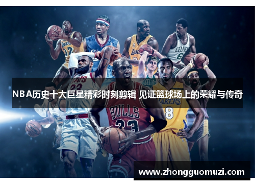 NBA历史十大巨星精彩时刻剪辑 见证篮球场上的荣耀与传奇