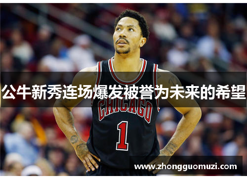 公牛新秀连场爆发被誉为未来的希望