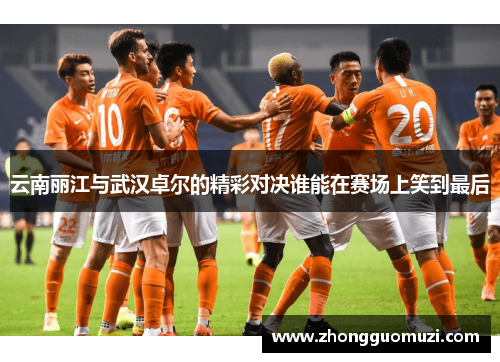 云南丽江与武汉卓尔的精彩对决谁能在赛场上笑到最后