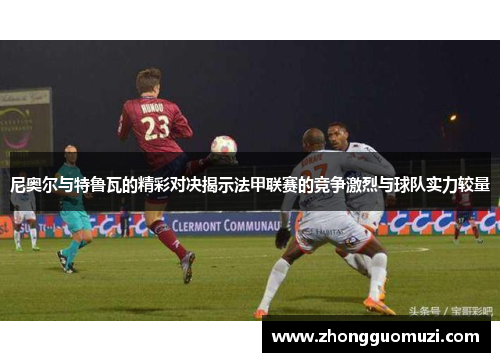 尼奥尔与特鲁瓦的精彩对决揭示法甲联赛的竞争激烈与球队实力较量