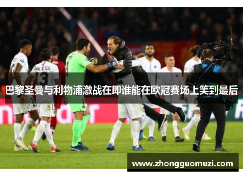 巴黎圣曼与利物浦激战在即谁能在欧冠赛场上笑到最后