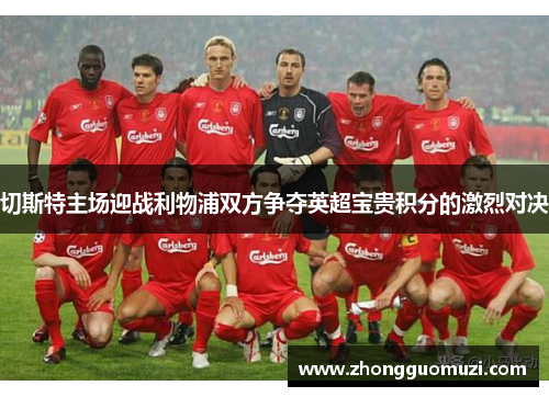 切斯特主场迎战利物浦双方争夺英超宝贵积分的激烈对决